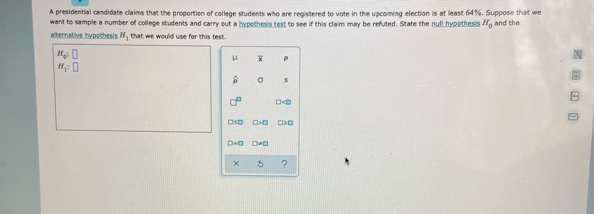 A presidential candidate claims that the proportion of college students who are registered to vote in the upcoming election is at least 64%. Suppose that we
want to sample a number of college students and carry out a hypothesis test to see if this daim may be refuted. State the null hypothesis H, and the
alternative hypothesis H, that we would use for this test.
H: 0
H;: 0
A
OSO
D=0
