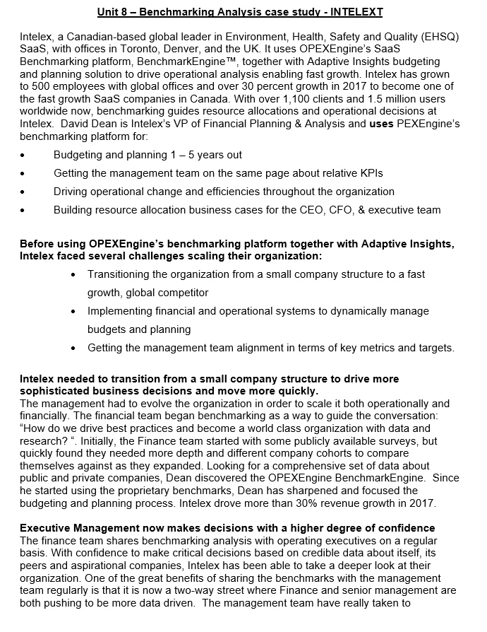 Unit 8 – Benchmarking Analysis case study - IN TELEXT
Intelex, a Canadian-based global leader in Environment, Health, Safety and Quality (EHSQ)
Saas, with offices in Toronto, Denver, and the UK. It uses OPEXEngine's Saas
Benchmarking platform, BenchmarkEngine TM, together with Adaptive Insights budgeting
and planning solution to drive operational analysis enabling fast growth. Intelex has grown
to 500 employees with global offices and over 30 percent growth in 2017 to become one of
the fast growth Saas companies in Canada. With over 1,100 clients and 1.5 million users
worldwide now, benchmarking guides resource allocations and operational decisions at
Intelex. David Dean is Intelex's VP of Financial Planning & Analysis and uses PEXEngine's
benchmarking platform for:
Budgeting and planning 1– 5 years out
Getting the management team on the same page about relative KPIS
Driving operational change and efficiencies throughout the organization
Building resource allocation business cases for the CEO, CFO, & executive team
Before using OPEXEngine's benchmarking platform together with Adaptive Insights,
Intelex faced several challenges scaling their organization:
• Transitioning the organization from a small company structure to a fast
growth, global competitor
Implementing financial and operational systems to dynamically manage
budgets and planning
• Getting the management team alignment in terms of key metrics and targets.
Intelex needed to transition from a small company structure to drive more
sophisticated business decisions and move more quickly.
The management had to evolve the organization in order to scale it both operationally and
financially. The financial team began benchmarking as a way to guide the conversation:
"How do we drive best practices and become a world class organization with data and
research? ". Initially, the Finance team started with some publicly available surveys, but
quickly found they needed more depth and different company cohorts to compare
themselves against as they expanded. Looking for a comprehensive set of data about
public and private companies, Dean discovered the OPEXEngine BenchmarkEngine. Since
he started using the proprietary benchmarks, Dean has sharpened and focused the
budgeting and planning process. Intelex drove more than 30% revenue growth in 2017.
Executive Management now makes decisions with a higher degree of confidence
The finance team shares benchmarking analysis with operating executives on a regular
basis. With confidence to make critical decisions based on credible data about itself, its
peers and aspirational companies, Intelex has been able to take a deeper look at their
organization. One of the great benefits of sharing the benchmarks with the management
team regularly is that it is now a two-way street where Finance and senior management are
both pushing to be more data driven. The management team have really taken to

