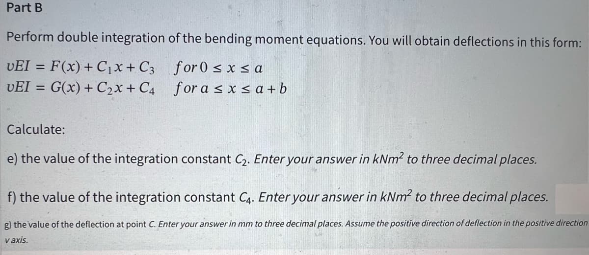 Part B
Perform double integration
VEI = F(x) + C₁x + C3
UEI = G(x) + C₂x + C4
Calculate:
of the bending moment equations. You will obtain deflections in this form:
for 0≤x≤a
for a ≤ x ≤a+b
e) the value of the integration constant C₂. Enter your answer in kNm² to three decimal places.
f) the value of the integration constant C4. Enter your answer in kNm² to three decimal places.
g) the value of the deflection at point C. Enter your answer in mm to three decimal places. Assume the positive direction of deflection in the positive direction
v axis.