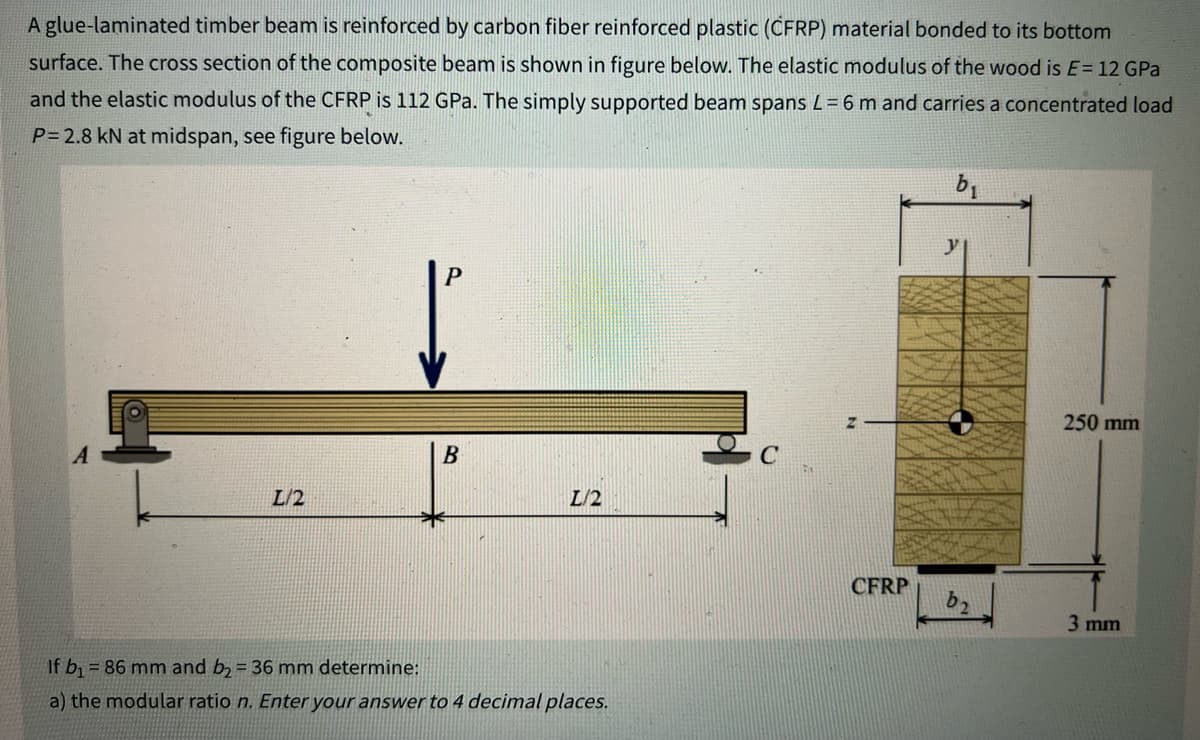 A glue-laminated timber beam is reinforced by carbon fiber reinforced plastic (CFRP) material bonded to its bottom
surface. The cross section of the composite beam is shown in figure below. The elastic modulus of the wood is E= 12 GPa
and the elastic modulus of the CFRP is 112 GPa. The simply supported beam spans L=6 m and carries a concentrated load
P= 2.8 kN at midspan, see figure below.
L/2
B
L/2
If b₁ = 86 mm and b₂ = 36 mm determine:
a) the modular ratio n. Enter your answer to 4 decimal places.
CFRP
b₁
y
b₂
250 mm
3 mm