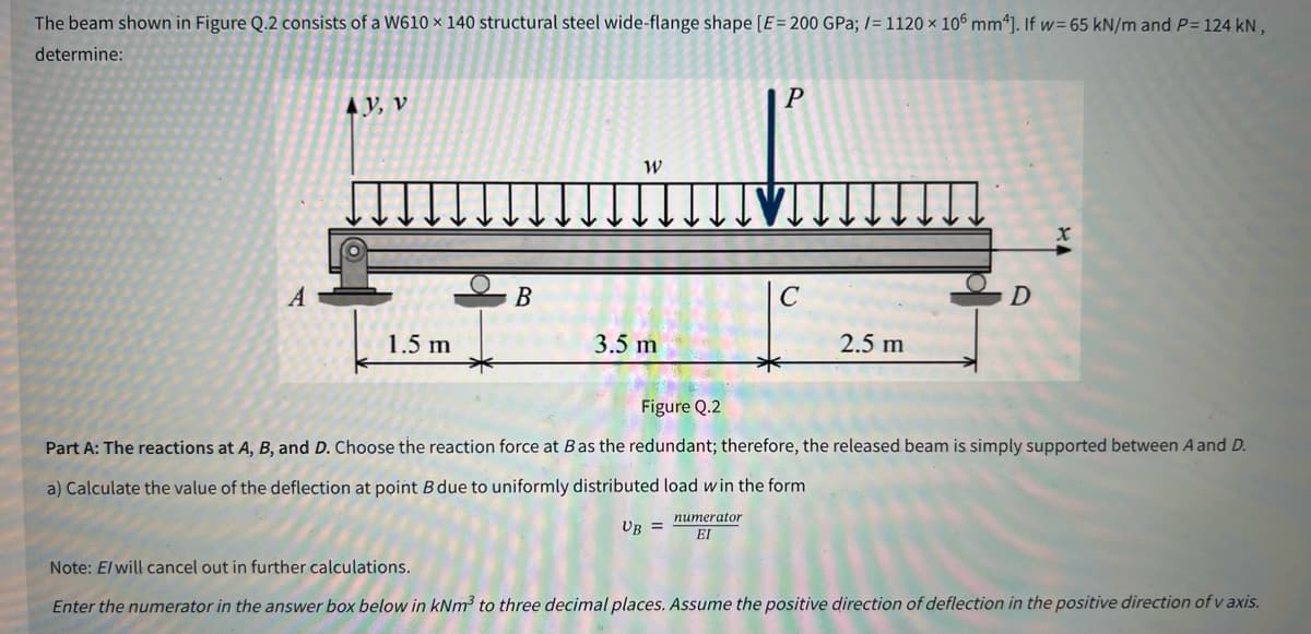 The beam shown in Figure Q.2 consists of a W610 x 140 structural steel wide-flange shape [E = 200 GPa; /= 1120 x 106 mm4]. If w=65 kN/m and P= 124 kN,
determine:
A
AV, V
1.5 m
B
W
3.5 m
P
2.5 m
D
Figure Q.2
Part A: The reactions at A, B, and D. Choose the reaction force at B as the redundant; therefore, the released beam is simply supported between A and D.
a) Calculate the value of the deflection at point B due to uniformly distributed load win the form
UB =
numerator
EI
Note: E/will cancel out in further calculations.
Enter the numerator in the answer box below in kNm³ to three decimal places. Assume the positive direction of deflection in the positive direction of v axis.