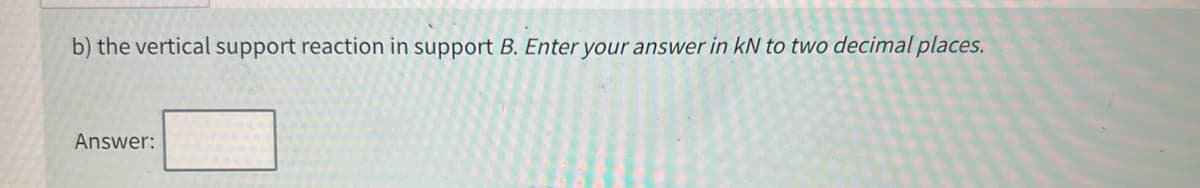 b) the vertical support reaction in support B. Enter your answer in kN to two decimal places.
Answer: