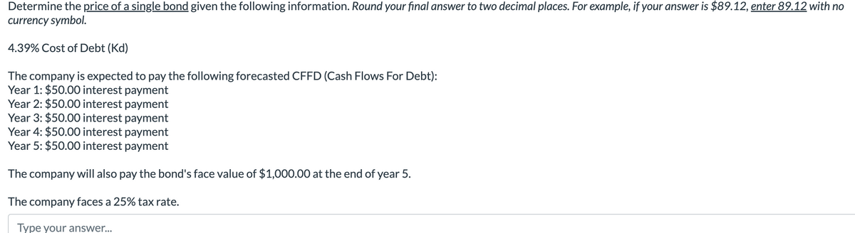 Determine the price of a single bond given the following information. Round your final answer to two decimal places. For example, if your answer is $89.12, enter 89.12 with no
currency symbol.
4.39% Cost of Debt (Kd)
The company is expected to pay the following forecasted CFFD (Cash Flows For Debt):
Year 1: $50.00 interest payment
Year 2: $50.00 interest payment
Year 3: $50.00 interest payment
Year 4: $50.00 interest payment
Year 5: $50.00 interest payment
The company will also pay the bond's face value of $1,000.00 at the end of year 5.
The company faces a 25% tax rate.
Type your answer...
