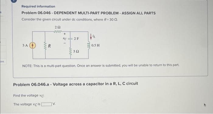 4
ces
Required information
Problem 06.046-DEPENDENT MULTI-PART PROBLEM - ASSIGN ALL PARTS
Consider the given circuit under dc conditions, where R=30 0.
3 A
ww
R
202
www
+
"C2 F
502
0.5 H
NOTE: This is a multi-part question. Once an answer is submitted, you will be unable to return to this part.
Problem 06.046.a - Voltage across a capacitor in a R, L, C circuit
Find the voltage VC
The voltage vc is [