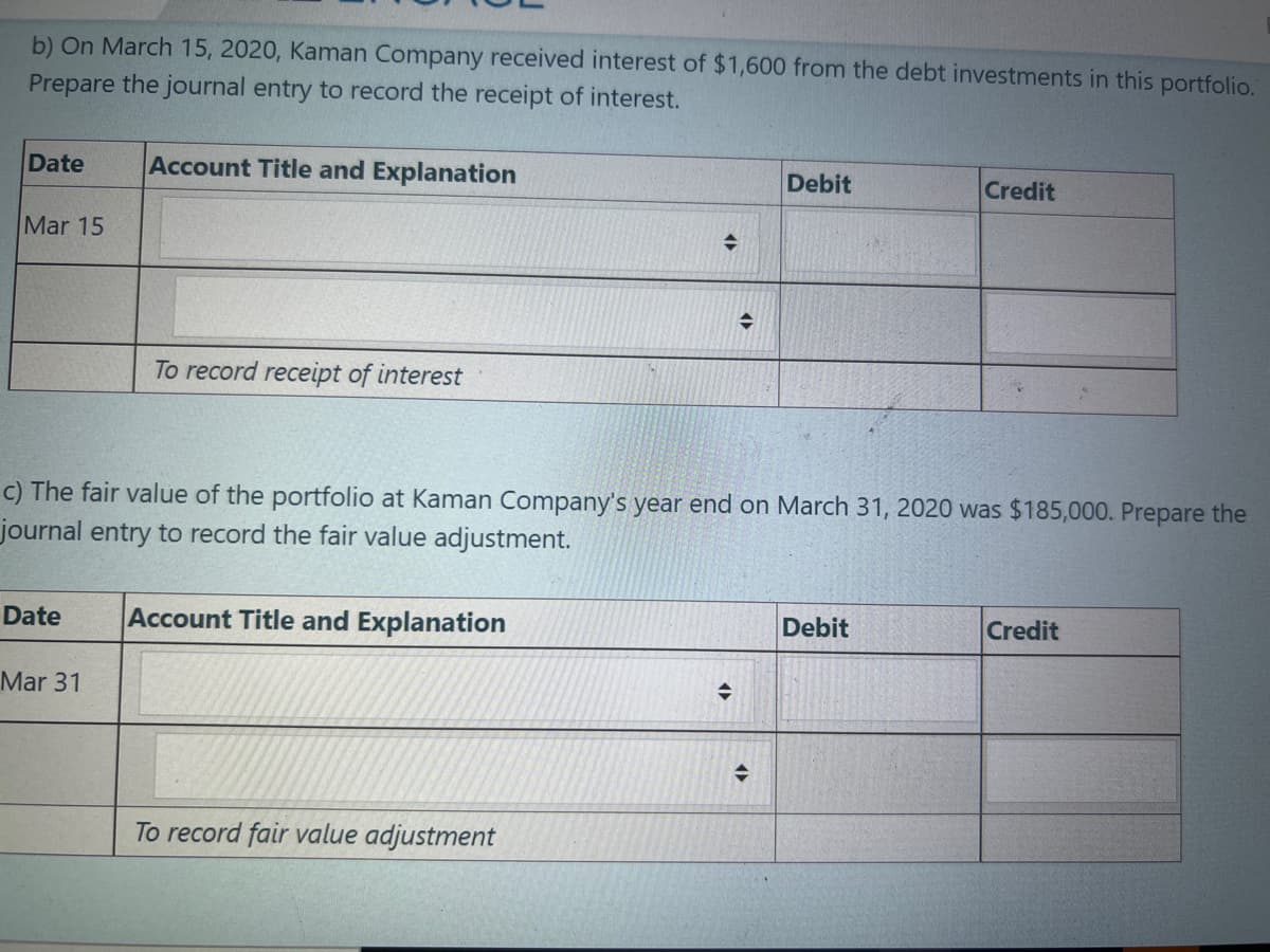 b) On March 15, 2020, Kaman Company received interest of $1,600 from the debt investments in this portfolio.
Prepare the journal entry to record the receipt of interest.
Date
Account Title and Explanation
Debit
Credit
Mar 15
To record receipt of interest
c) The fair value of the portfolio at Kaman Company's year end on March 31, 2020 was $185,000. Prepare the
journal entry to record the fair value adjustment.
Date
Account Title and Explanation
Debit
Credit
Mar 31
To record fair value adjustment

