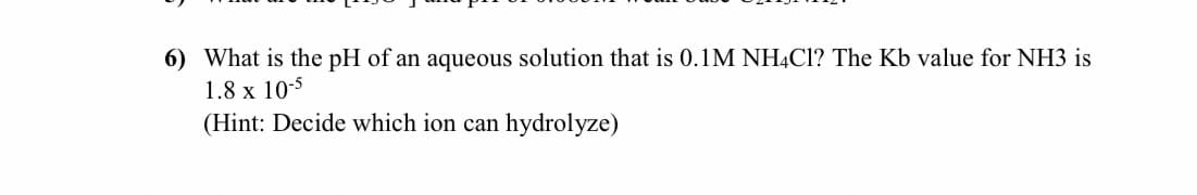 6) What is the pH of an aqueous solution that is 0.1M NH4CI? The Kb value for NH3 is
1.8 x 10-5
(Hint: Decide which ion can hydrolyze)
