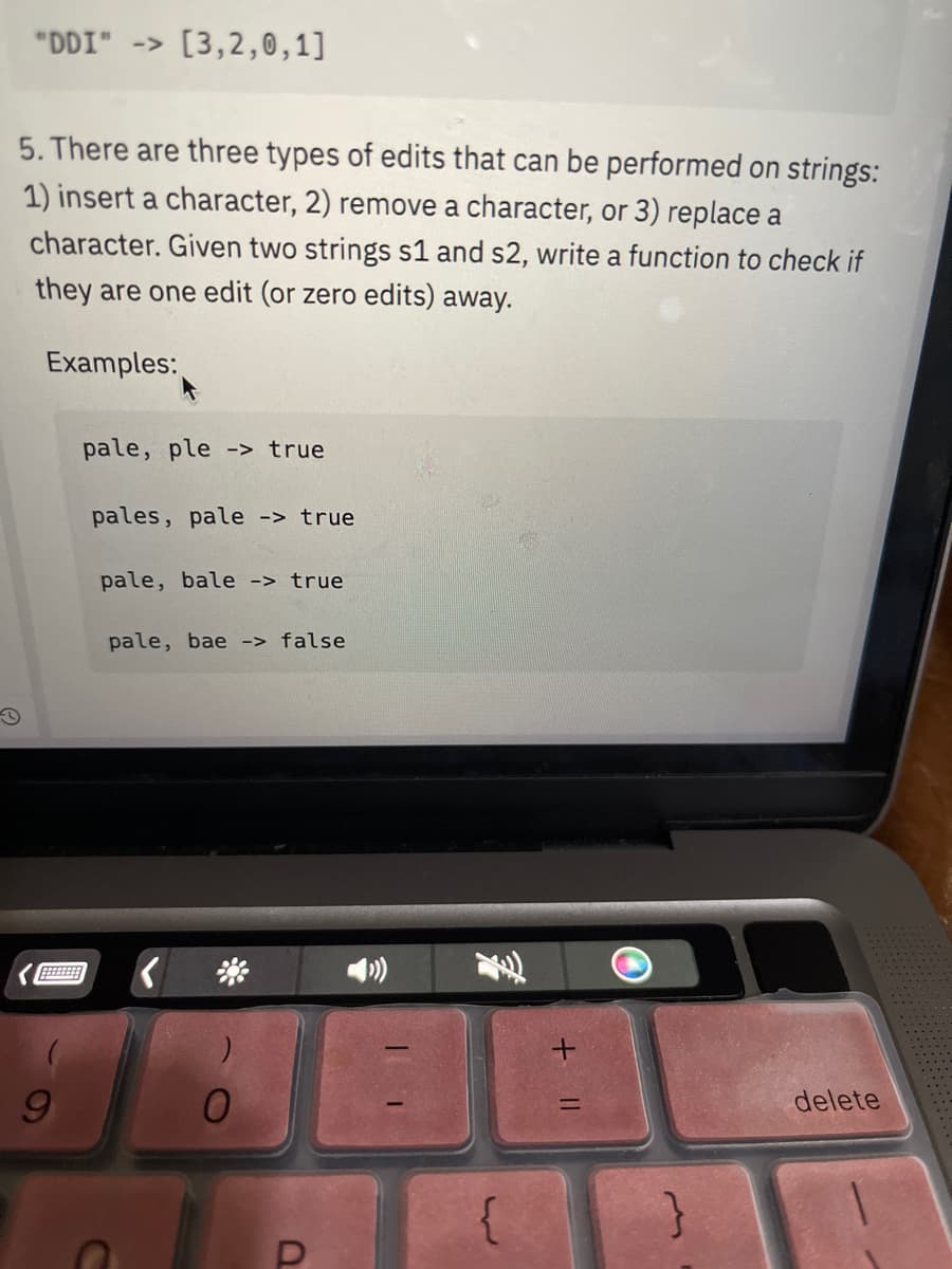 "DDI" -> [3,2,0,1]
5. There are three types of edits that can be performed on strings:
1) insert a character, 2) remove a character, or 3) replace a
character. Given two strings s1 and s2, write a function to check if
they are one edit (or zero edits) away.
Examples:
9
pale, ple -> true
pales, pale -> true
pale, bale -> true
pale, bae -> false
a
{
+ 11
}
delete