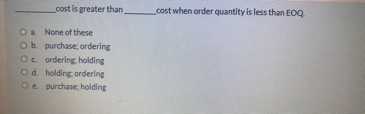 cost is greater than,
cost when order quantity is less than EOQ.
a.
None of these
o b. purchase; ordering
Oc ordering; holding
O d. holding; ordering
O e. purchase, holding
