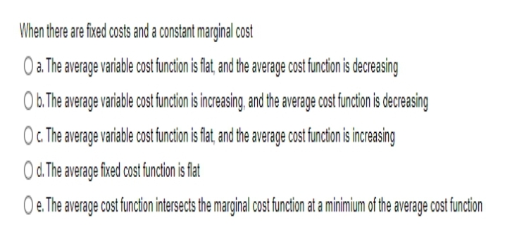 When there are fixed costs and a constant marginal cost
O a. The average variable cost function is flat, and the average cost function is decreasing
O b. The average variable cost function is increasing, and the average cost function is decreasing
O c. The average variable cost function is flat, and the average cost function is increasing
Od. The average fixed cost function is flat
O e. The average cost function intersects the marginal cost function at a minimium of the average cost function