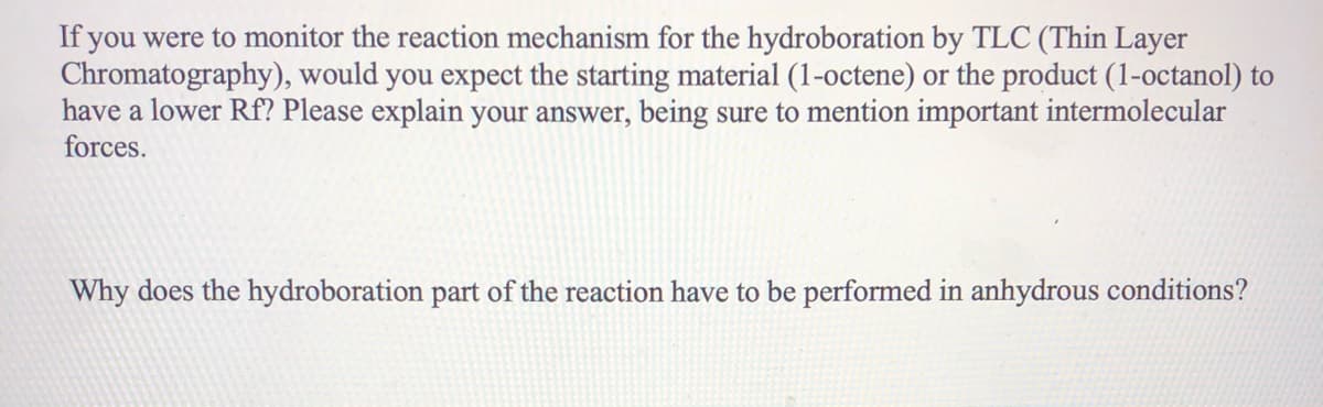 If you were to monitor the reaction mechanism for the hydroboration by TLC (Thin Layer
Chromatography), would you expect the starting material (1-octene) or the product (1-octanol) to
have a lower Rf? Please explain your answer, being sure to mention important intermolecular
forces.
Why does the hydroboration part of the reaction have to be performed in anhydrous conditions?
