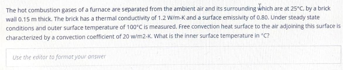 The hot combustion gases of a furnace are separated from the ambient air and its surrounding which are at 25°C, by a brick
wall 0.15 m thick. The brick has a thermal conductivity of 1.2 W/m-K and a surface emissivity of 0.80. Under steady state
conditions and outer surface temperature of 100°C is measured. Free convection heat surface to the air adjoining this surface is
characterized by a convection coefficient of 20 w/m2-K. What is the inner surface temperature in °C?
Use the editor to format your answer
