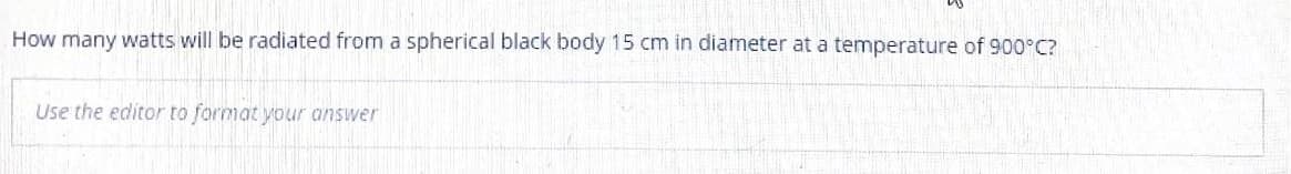 How many watts will be radiated from a spherical black body 15 cm in diameter at a temperature of 900°C?
Use the editor to format your answer
