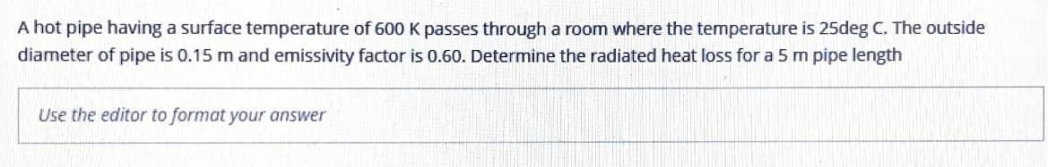 A hot pipe having a surface temperature of 600 K passes through a room where the temperature is 25deg C. The outside
diameter of pipe is 0.15 m and emissivity factor is 0.60. Determine the radiated heat loss for a 5 m pipe length
Use the editor to format your answer
