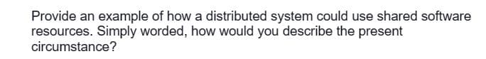 Provide an example of how a distributed system could use shared software
resources. Simply worded, how would you describe the present
circumstance?