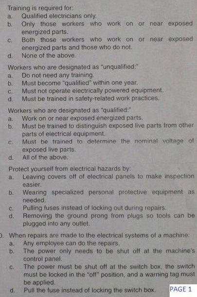 Training is required for:
Qualified electricians only.
Only those workers who work on or near exposed
energized parts.
Both those workers who work on or near exposed
energized parts and those who do not.
None of the above.
a.
b.
C.
d.
Workers who are designated as "unqualified:"
Do not need any training.
Must become "qualified" within one year.
a.
b.
Must not operate electrically powered equipment.
Must be trained in safety-related work practices.
C.
d.
Workers who are designated as "qualified."
Work on or near exposed energized parts.
a.
b.
Must be trained to distinguish exposed live parts from other
parts of electrical equipment.
Must be trained to determine the nominal voltage of
exposed live parts.
C.
d.
All of the above.
Protect yourself from electrical hazards by:
Leaving covers off of electrical panels to make inspection
a.
easier.
Wearing specialized personal protective equipment as
needed.
Pulling fuses instead of locking out during repairs.
d. Removing the ground prong from piugs so tools can be
pługged into any outlet.
C.
0. When repairs are made to the electrical systems of a machine:
a.
Any employee can do the repairs.
The power only needs to be shut off at the machine's
control panel.
The power must be shut off at the switch box, the switch
must be locked in the "off" position, and a warning tag must
be applied.
Pull the fuse instead of locking the switch box.
b.
C.
d.
PAGE
b.
