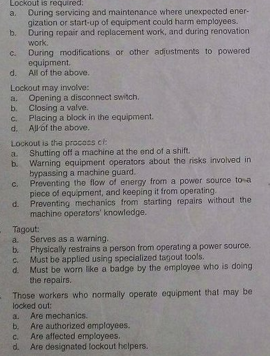 Lockout is required:
During servicing and maintenance where unexpected ener-
gization or start-up of equipment could harm employees.
During repair and replacement work, and during renovation
work.
a.
b.
C.
During modifications or other adjustments to powered
equipment.
d.
All of the above.
Lockout may involve:
Opening a disconnect switch.
b.
a.
Closing a valve.
Placing a block in the equipment.
d. All of the above.
C.
Lockout is the process ci
Shutting off a machine at the end of a shift.
Warning equipment operators about the risks involved in
bypassing a machine guard.
Preventing the flow of energy from a power source to a
piece of equipment, and keeping it from operating.
a.
b.
C.
d.
Preventing mechanics from starting repairs without the
machine operators' knowledge.
Tagout:
Serves as a warning.
b. Physically restrains a person from operating a power source.
Must be applied using specialized tagout tools.
a.
C.
d.
Must be worn like a badge by the employee who is doing
the repairs.
Those workers who normally operate equipment that may be
locked out:
Are mechanics.
Are authorized employees.
Are affected employees.
d.
a.
b.
C.
Are designated lockout helpers.
