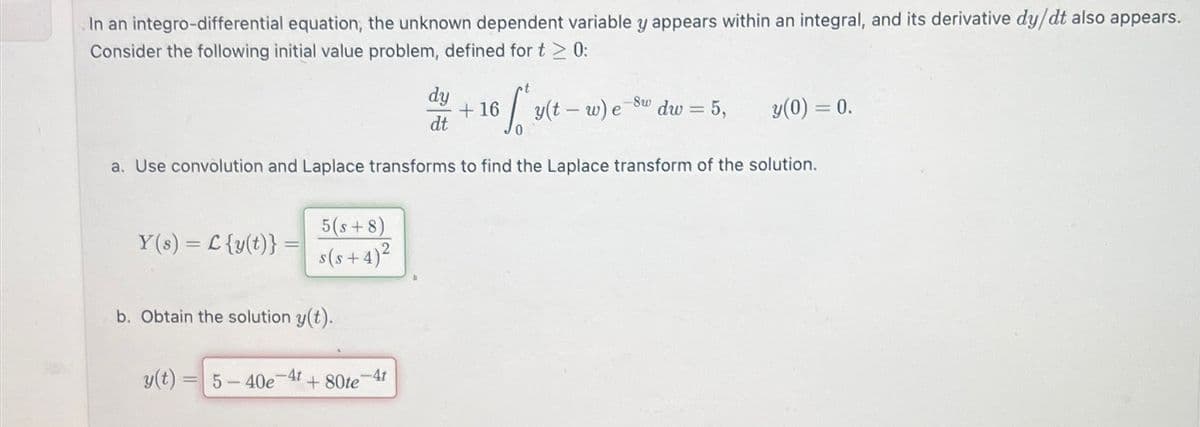 In an integro-differential equation, the unknown dependent variable y appears within an integral, and its derivative dy/dt also appears.
Consider the following initial value problem, defined for t≥ 0:
dy
dt
+16
y(t-w) e
8w
dw = 5,
y(0) = 0.
a. Use convolution and Laplace transforms to find the Laplace transform of the solution.
==
Y(s) C{y(t)}=
=
5(s+8)
s(s+4)2
b. Obtain the solution y(t).
y(t) =
=
5-40e-4t+80te
-4t