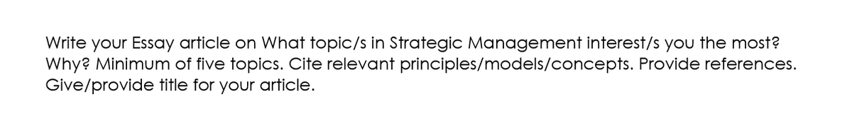 Write your Essay article on What topic/s in Strategic Management interest/s you the most?
principles/models/concepts. Provide references.
Why? Minimum of five topics. Cite relevant
Give/provide title for your article.