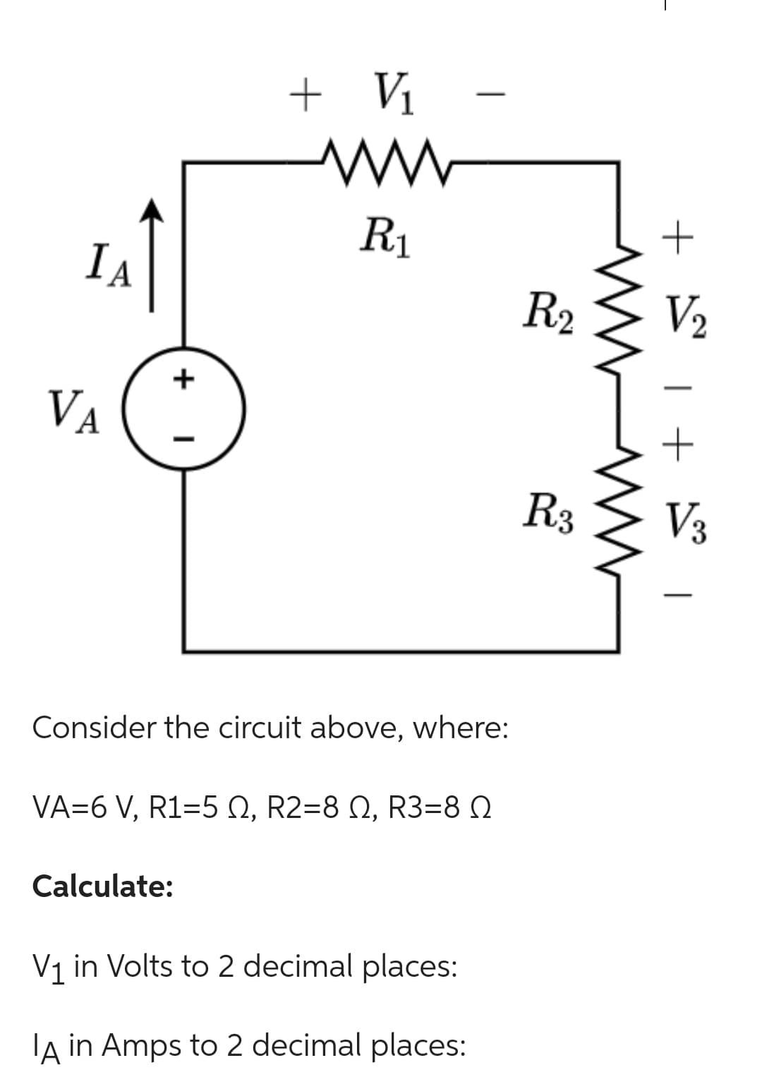 IA
VA
+
I
V₁
ww
R₁
+
Consider the circuit above, where:
Calculate:
VA=6 V, R1=5 02, R2=8 0, R3=8
V₁ in Volts to 2 decimal places:
IA in Amps to 2 decimal places:
R2
R3
+
V₂
1 + 1
V3