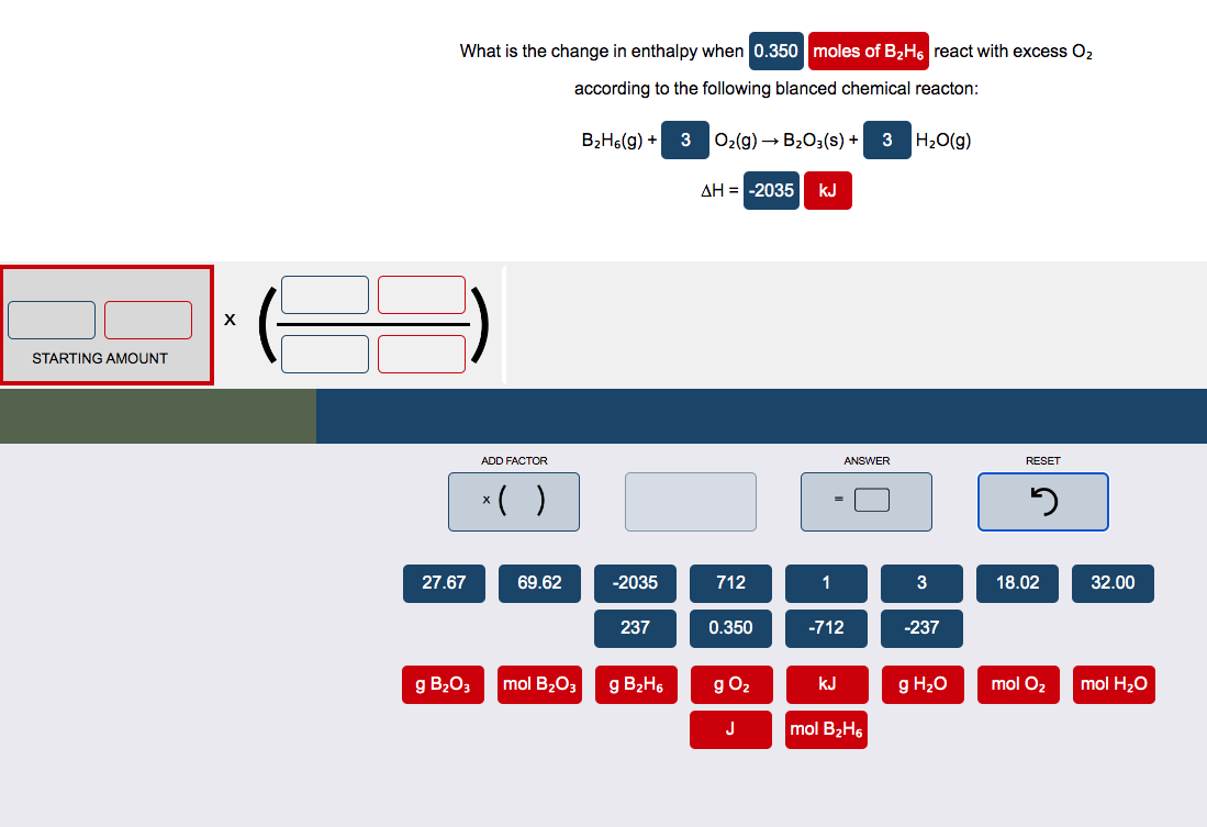 STARTING AMOUNT
X
What is the change in enthalpy when 0.350 moles of B₂H6 react with excess O₂
according to the following blanced chemical reacton:
H₂O(g)
27.67
g B₂O3
ADD FACTOR
x( )
69.62
mol B₂O3
B₂H6(g) + 3
-2035
237
g B₂H₁
O₂(g) → B₂O3(s) + 3
AH = -2035 KJ
712
0.350
g 0₂
J
1
ANSWER
-712
KJ
mol B₂H6
3
-237
g H₂O
RESET
5
18.02
mol O₂
32.00
mol H₂O