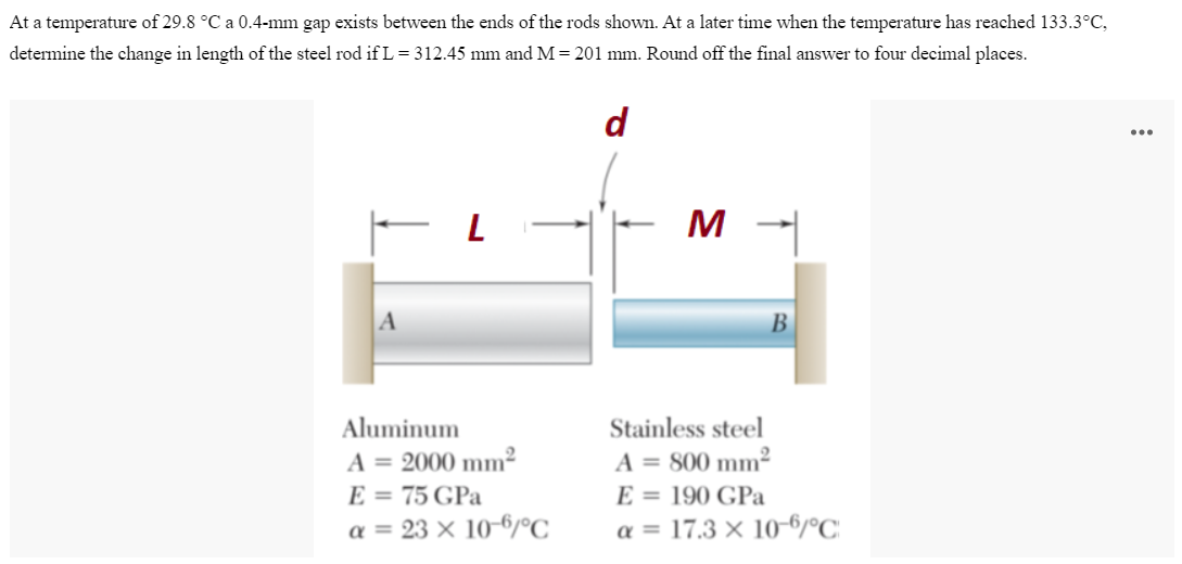 At a temperature of 29.8 °C a 0.4-mm gap exists between the ends of the rods shown. At a later time when the temperature has reached 133.3°C,
determine the change in length of the steel rod if L = 312.45 mm and M=201 mm. Round off the final answer to four decimal places.
d
- L
M -
B
Aluminum
A = 2000 mm²
E = 75 GPa
a = 23 x 10-6/°C
Stainless steel
A = 800 mm²
E = 190 GPa
α = 17.3 x 10-6/°C