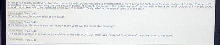 A pulsar is a rapidly rotating neutron star that emits radio pulses with precise synchronization, there being one such pulse for each rotation of the star, The period T
of rotation is found by measuring the time between pulses. At present, the pulsar in the central region of the Crab nebula has a period of rotation of T D0.18000000
Sand this is observed to be increasing at the rate of 0.00000f6s s/y. What is the angular velocity of the star?
San A Tries 0/40
What is the anqular acceleration of the pulsar?
Suant ArTries 0/40
I ts anqular ecceleration is constant, in how many years will the pulsar stop rotating?
an Tries 0/40
The puisar originated in a super-nova explosion in the year A.D 1054. What was the period of rotation of the pulsar when it was born?
TheetAww Tries 0/40
