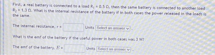 First, a real battery is connected to a load R₁ = 0.5 02, then the same battery is connected to another load
R₂ = 1.3 02. What is the internal resistance of the battery if in both cases the power released in the loads is
the same.
The internal resistance, r =
Units Select an answer
What is the emf of the battery if the useful power in both cases was 3 W?
The emf of the battery, E =
Units Select an answer v