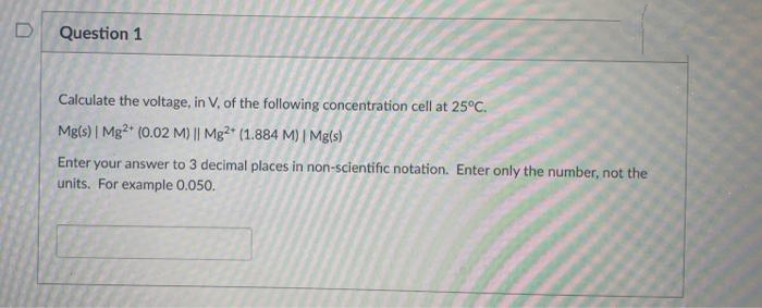Question 1
Calculate the voltage, in V, of the following concentration cell at 25°C.
Mg(s) | Mg2* (0.02 M) || Mg2* (1.884 M) | Mg(s)
Enter your answer to 3 decimal places in non-scientific notation. Enter only the number, not the
units. For example 0.050.
