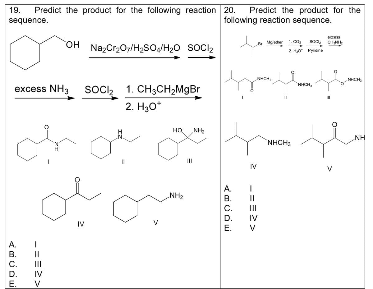 19. Predict the product for the following reaction 20. Predict the product for the
following reaction sequence.
sequence.
excess NH3 SOCI₂ 1. CH3CH₂MgBr
2. H3O+
_ ==>>
A.
B.
C.
D. IV
E.
OH Na₂Cr₂O7/H₂SO4/H₂O SOCI₂
V
IV
H
||
V
HO NH₂
NH₂
|||
ABCDE
A.
B.
D.
E.
IV
I
<<===
Br Mg/ether
NHCH3
||
excess
SOCI₂ CH3NH2
1. CO2
2. H3O+ Pyridine
NHCH3
NHCH3
V
NHCH3
NH