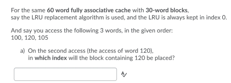 For the same 60 word fully associative cache with 30-word blocks,
say the LRU replacement algorithm is used, and the LRU is always kept in index 0.
And say you access the following 3 words, in the given order:
100, 120, 105
a) On the second access (the access of word 120),
in which index will the block containing 120 be placed?
