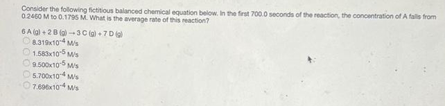 Consider the following fictitious balanced chemical equation below. In the first 700.0 seconds of the reaction, the concentration of A falls from
0.2460 M to 0.1795 M. What is the average rate of this reaction?
6 A (g) + 2B (g) - 3 C (g) + 7 D (g)
8.319x10-4 M/s
O 1.583x10-5 M/s
O9.500x10-5 Ms
O 5.700x10-4 Ms
O7.696x104 Ms
