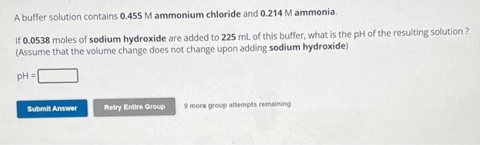 A buffer solution contains 0.455 M ammonium chloride and 0.214 M ammonia.
If 0.0538 moles of sodium hydroxide are added to 225 mL of this buffer, what is the pH of the resulting solution?
(Assume that the volume change does not change upon adding sodium hydroxide)
pH =
Submit Answer
Retry Entire Group 9 more group attempts remaining