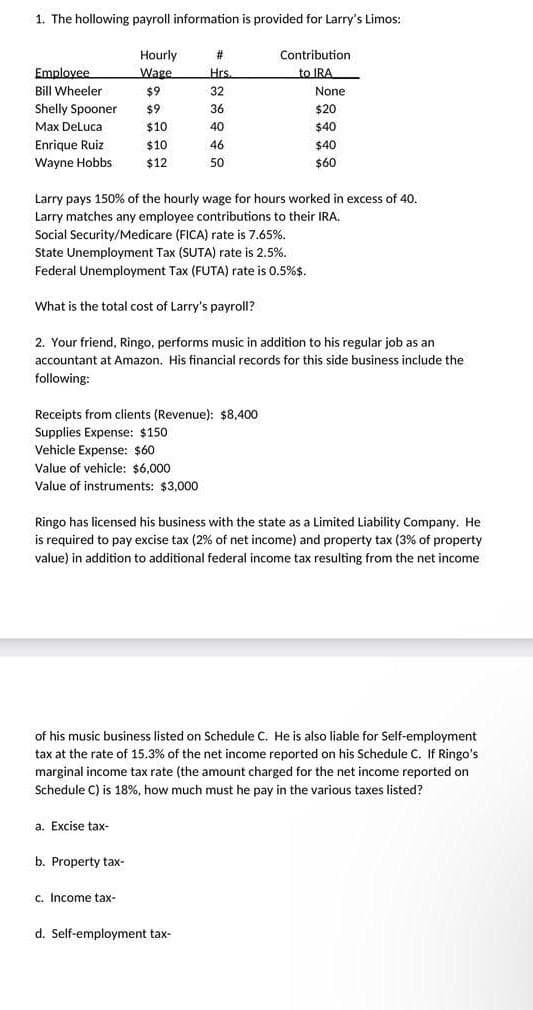 1. The hollowing payroll information is provided for Larry's Limos:
Employee
Bill Wheeler
Shelly Spooner
Max DeLuca
Enrique Ruiz
Wayne Hobbs
Hourly
Wage
$9
$9
$10
$10
$12
Receipts from clients (Revenue): $8,400
Supplies Expense: $150
Vehicle Expense: $60
Value of vehicle: $6,000
Value of instruments: $3,000
a. Excise tax-
Larry pays 150% of the hourly wage for hours worked in excess of 40.
Larry matches any employee contributions to their IRA.
Social Security/Medicare (FICA) rate is 7.65%.
State Unemployment Tax (SUTA) rate is 2.5%.
Federal Unemployment Tax (FUTA) rate is 0.5%$.
What is the total cost of Larry's payroll?
2. Your friend, Ringo, performs music in addition to his regular job as an
accountant at Amazon. His financial records for this side business include the
following:
b. Property tax-
#
Hrs.
32
36
40
46
50
c. Income tax-
Ringo has licensed his business with the state as a Limited Liability Company. He
is required to pay excise tax (2% of net income) and property tax (3% of property
value) in addition to additional federal income tax resulting from the net income
Contribution.
to IRA
of his music business listed on Schedule C. He is also liable for Self-employment
tax at the rate of 15.3% of the net income reported on his Schedule C. If Ringo's
marginal income tax rate (the amount charged for the net income reported on
Schedule C) is 18%, how much must he pay in the various taxes listed?
None
$20
$40
$40
$60
d. Self-employment tax-