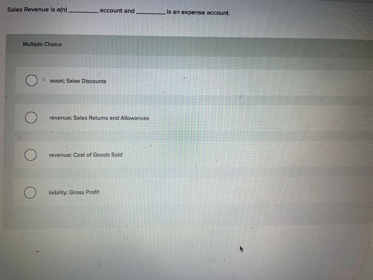 Sales Revenue is a(n)
Multiple Choice
O
account and
asset; Sales Discounts
revenue: Sales Returns and Allowances
revenue; Cost of Goods Sold
liability; Gross Profit
is an expense account.