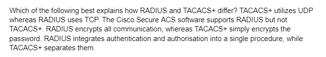 Which of the following best explains how RADIUS and TACACS+ differ? TACACS+ utilizes UDP
whereas RADIUS uses TCP. The Cisco Secure ACS software supports RADIUS but not
TACACS+. RADIUS encrypts all communication, whereas TACACS+ simply encrypts the
password. RADIUS integrates authentication and authorisation into a single procedure, while
TACACS+ separates them.