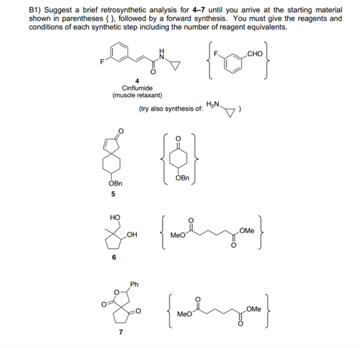 B1) Suggest a brief retrosynthetic analysis for 4-7 until you arrive at the starting material
shown in parentheses { }, followed by a forward synthesis. You must give the reagents and
conditions of each synthetic step including the number of reagent equivalents.
Cinflumide
(muscle relaxant)
HN.
(try also synthesis of:
OBn
OBn
но
OMe
OH
MeO
6
Ph
OMe
Meo
7
