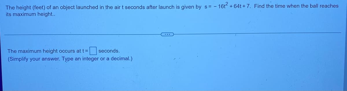The height (feet) of an object launched in the air t seconds after launch is given by s= - 16t² +64t+7. Find the time when the ball reaches
its maximum height..
...
The maximum height occurs at t= seconds.
(Simplify your answer. Type an integer or a decimal.)
