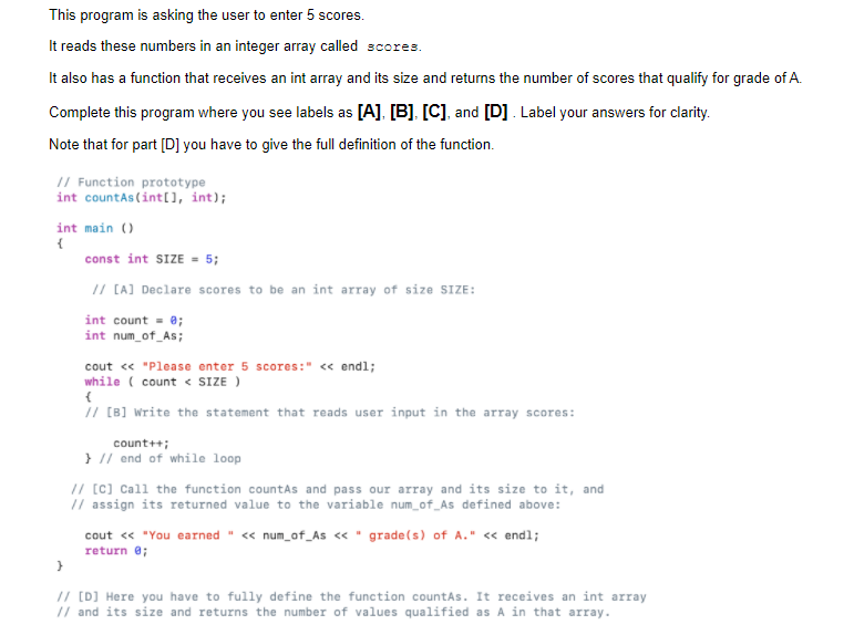 This program is asking the user to enter 5 scores.
It reads these numbers in an integer array called scores.
It also has a function that receives an int array and its size and returns the number of scores that qualify for grade of A.
Complete this program where you see labels as [A], [B], [C], and [D]. Label your answers for clarity.
Note that for part [D] you have to give the full definition of the function.
// Function prototype
int countAs (int[), int);
int main ()
{
const int SIZE = 5;
// [A] Declare scores to be an int array of size SIZE:
int count = 0;
int num_of_As;
cout « "Please enter 5 scores:" « endl;
while ( count < SIZE )
// [B] write the statement that reads user input in the array scores:
count++;
} // end of while loop
// [c] Call the function countAs and pass our array and its size to it, and
// assign its returned value to the variable num_of_As defined above:
cout « "You earned " « num_of_As « " grade(s) of A." <« endl;
return e;
// [D) Here you have to fully define the function countAs. It receives an int array
// and its size and returns the number of values qualified as A in that array.
