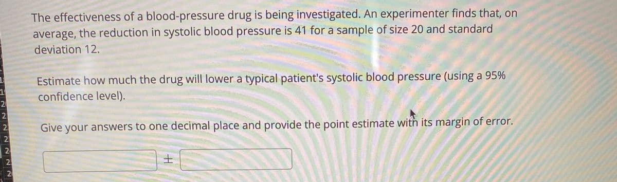 The effectiveness of a blood-pressure drug is being investigated. An experimenter finds that, on
average, the reduction in systolic blood pressure is 41 for a sample of size 20 and standard
deviation 12.
Estimate how much the drug will lower a typical patient's systolic blood pressure (using a 95%
confidence level).
2
Give your answers to one decimal place and provide the point estimate with its margin of error.
士
20
22
222
