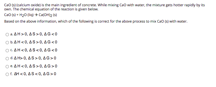 Cao (s) (calcium oxide) is the main ingredient of concrete. While mixing Cao with water, the mixture gets hotter rapidly by its
own. The chemical equation of the reaction is given below.
Cao (s) + H20 (liq) > Ca(OH)2 (s)
Based on the above information, which of the following is correct for the above process to mix Cao (s) with water.
O a. AH> 0, AS> 0, AG<0
O b.AH<0, AS>0, AG<0
OC.AH<0, A S<0, AG <0
d. ΔΗ> 0 , ΔS> 0 , ΔG>0
O e. AH<0, AS>0, AG>0
O f. AH < 0, A S <0, AG>0
