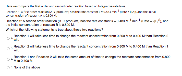 Here we compare the first order and second order reaction based on Integrative rate laws.
Reaction 1: A first order reaction (A > products) has the rate constant k = 0.483 min-1 (Rate = k[A]), and the initial
concentration of reactant A is 0.800 M.
Reaction 2: A second order reaction (B > products) has the rate constant k = 0.483 M-1 min-1 (Rate = k[B]?), and
the initial concentration of reactant B is 0.800 M.
Which of the following statements is true about these two reactions?
Reaction 1 will take less time to change the reactant concentration from 0.800 M to 0.400 M than Reaction 2
will.
Reaction 2 will take less time to change the reactant concentration from 0.800 M to 0.400 M than Reaction 1
b.
will.
Reaction 1 and Reaction 2 will take the same amount of time to change the reactant concentration from 0.800
M to 0.400 M.
d. None of the above
