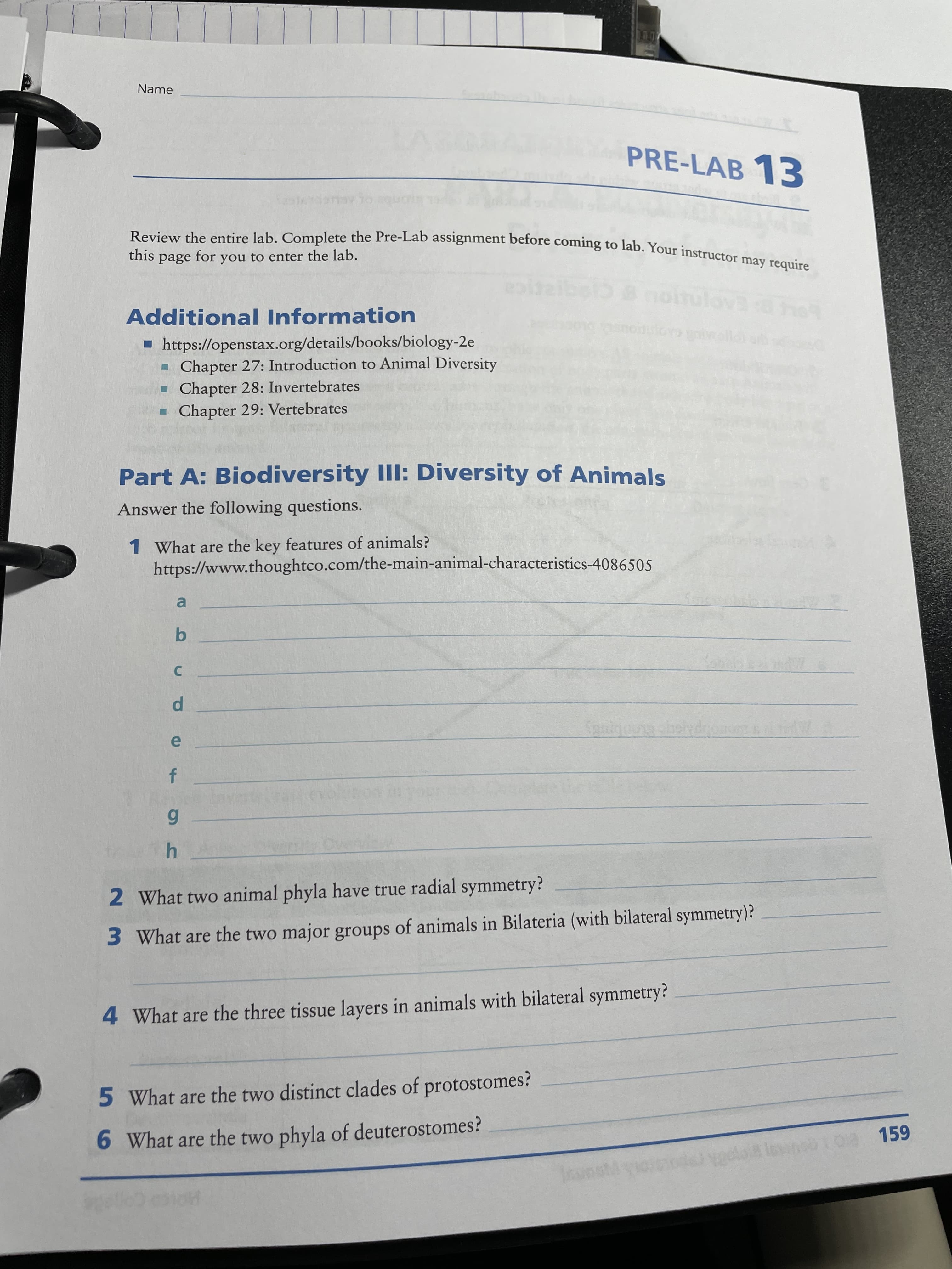 Pi
Name
PRE-LAB 13
this
page
for
Additional Information
EADE
▪ https://openstax.org/details/books/biology-2e
Chapter 27: Introduction to Animal Diversity
Chapter 28: Invertebrates
Chapter 29: Vertebrates
Part A: Biodiversity III: Diversity of Animals
Answer the following questions.
1 What are the key features of animals?
https://www.thoughtco.com/the-main-animal-characteristics-4086505
a.
b.
C.
2 What two animal phyla have true radial symmetry?
3 What are the two major groups of animals in Bilateria (with bilateral symmetry)?
4 What are the three tissue layers in animals with bilateral symmetry?
5 What are the two distinct clades of protostomes?
6 What are the two phyla of deuterostomes?
losinebt 0a 159
Ho coe
