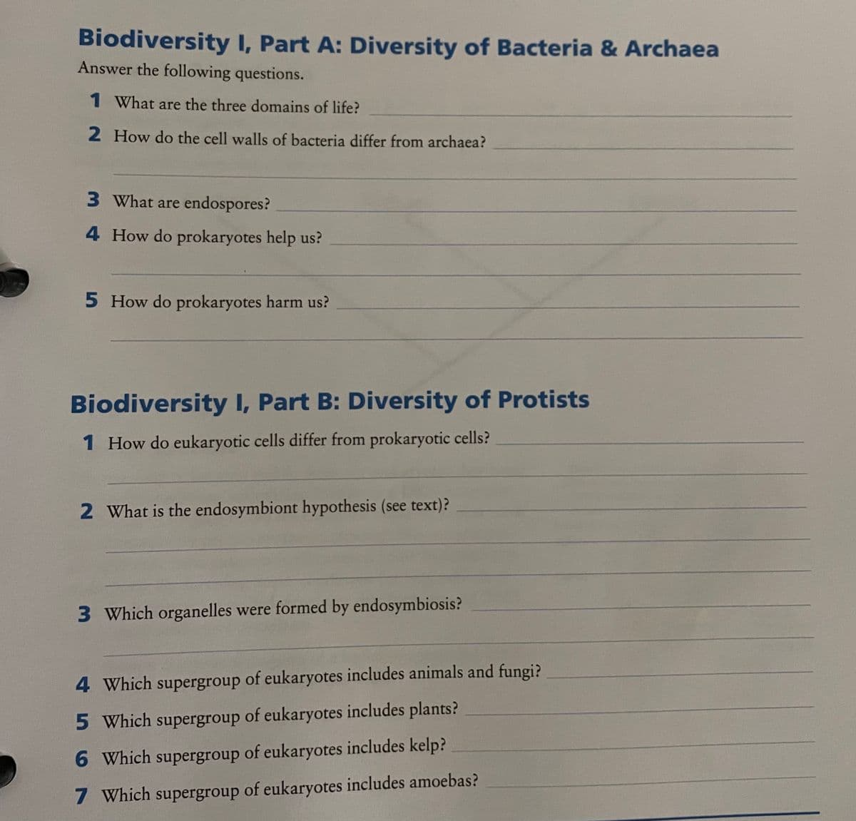Biodiversity I, Part A: Diversity of Bacteria & Archaea
Answer the following questions.
1 What are the three domains of life?
2 How do the cell walls of bacteria differ from archaea?
3 What are endospores?
4 How do prokaryotes help us?
5 How do prokaryotes harm us?
Biodiversity I, Part B: Diversity of Protists
1 How do eukaryotic cells differ from prokaryotic cells?
2 What is the endosymbiont hypothesis (see text)?
3 Which organelles were formed by endosymbiosis?
4 Which supergroup of eukaryotes includes animals and fungi?
5 Which supergroup of eukaryotes includes plants?
6 Which supergroup of eukaryotes includes kelp?
7 Which supergroup of eukaryotes includes amoebas?
