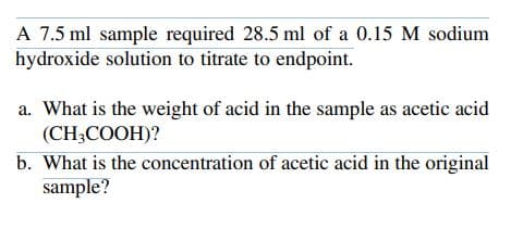 A 7.5 ml sample required 28.5 ml of a 0.15 M sodium
hydroxide solution to titrate to endpoint.
a. What is the weight of acid in the sample as acetic acid
(CH3COOH)?
b. What is the concentration of acetic acid in the original
sample?

