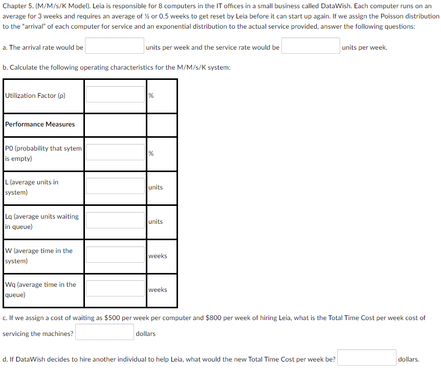 Chapter 5. (M/M/s/K Model). Leia is responsible for 8 computers in the IT offices in a small business called DataWish. Each computer runs on an
average for 3 weeks and requires an average of ½ or 0.5 weeks to get reset by Leia before it can start up again. If we assign the Poisson distribution
to the "arrival" of each computer for service and an exponential distribution to the actual service provided, answer the following questions:
a. The arrival rate would be
units per week and the service rate would be
units per week.
b. Calculate the following operating characteristics for the M/M/s/K system:
Utilization Factor (p)
%
Performance Measures
PO (probability that sytem
is empty)
L (average units in
units
system)
La (average units waiting
in queue)
units
W (average time in the
weeks
system)
Wq (average time in the
queue)
weeks
c. If we assign a cost of waiting as $500 per week per computer and $800 per week of hiring Leia, what is the Total Time Cost per week cost of
servicing the machines?
dollars
d. If DataWish decides to hire another individual to help Leia, what would the new Total Time Cost per week be?
dollars.
