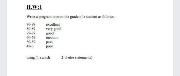 H.W:1
Write a program to print the grade of a student as follows :
90-99
excellent
IF
very good
good
medium
80-89
79-79
60-69
50-59
49-0
pass
poor
using (1-switch
2-if-else statements)
