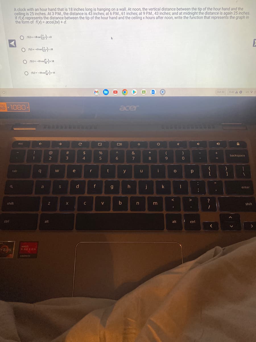 O
ctrl
HD 1080
4
q
A clock with an hour hand that is 18 inches long is hanging on a wall. At noon, the vertical distance between the tip of the hour hand and the
ceiling is 25 inches. At 3 P.M., the distance is 43 inches; at 6 P.M., 61 inches; at 9 P.M., 43 inches; and at midnight the distance is again 25 inches.
If f(x) represents the distance between the tip of the hour hand and the ceiling x hours after noon, write the function that represents the graph in
the form of f(x)= acos(bx) + d.
tab
shift
YZEN
S
O16)=-18¹)+43
O16)=-43 (+18
O16)=-43 cos () +18
O16)=-1800)+43
esc
!
1
АМОД
RADEON
GRAPHICS
←
q
a
@
2
Z
alt
W
S
#
3
X
e
с
d
$
4
C
r
f
%
5
V
t
g
acer
Oll
^
6
b
y
h
&
7
O
n
u
j
*
8
O
i
m
(
9
k
4
O
I
)
0
I
Р
>
alt 4 ctrl
:
;
{
[
?
/
<
Oct 30 8:40 AO USC
4)
+
=
1
}
1
P
backspace
A
1
1
E
enter
shift