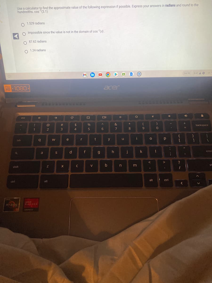O
ANDA
Use a calculator to find the approximate value of the following expression if possible. Express your answers in radians and round to the
hundredths. cos (3.1)
HD 1080
4
a
ctrl
tab
shift
RYZEN
O
O Impossible since the value is not in the domain of cos¹(x).
1.529 radians
O
O
esc
87.62 radians
1.24 radians
!
GRAPHICS
1
AMD
RADEON
←
q
a
@
2
Z
alt
→
W
S
#
3
X
e
C
d
$
4
C
M
r
f
P
%
5
V
t
g
acer
A
6
y
&
7
h
O
u
b n
*
8
j
O
i
3
(
9
k
4
0
V -
alt
)
0
I
4
a
Р
>
.
4
ctrl
....
-
{
[
?
1
<
Oct 30 8:42 AO US
4)
+
11
1
}
1
D
backspace
1
enter
sh