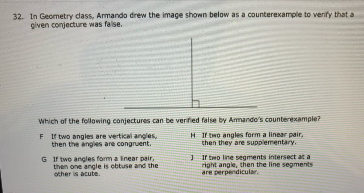 32. In Geometry class, Armando drew the image shown below as a counterexample to verify that a
given conjecture was false.
Which of the following conjectures can be verified false by Armando's counterexample?
F If two angles are vertical angles,
then the angles are congruent.
H If two angles form a linear pair,
then they are supplementary.
G If two angles form a linear pair,
then one angle is obtuse and the
other is acute.
If two line segments intersect at a
right angle, then the line segments
are perpendicular.
