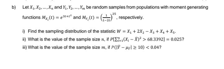 b) Let X₁, X₂, X and Y₁, Y₂... Y be random samples from populations with moment generating
25
functions Mx, (t) = e3t+t² and My, (t) =
respectively.
i) Find the sampling distribution of the statistic W = X₁ + 2X₂ X3 + X4 + X5.
ii) What is the value of the sample size n, if P[Σ(X-X)² > 68.3392] = 0.025?
iii) What is the value of the sample size m, if P(|Y-ul> 10) <0.04?